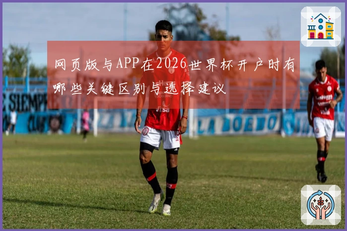 网页版与APP在2026世界杯开户时有哪些关键区别与选择建议