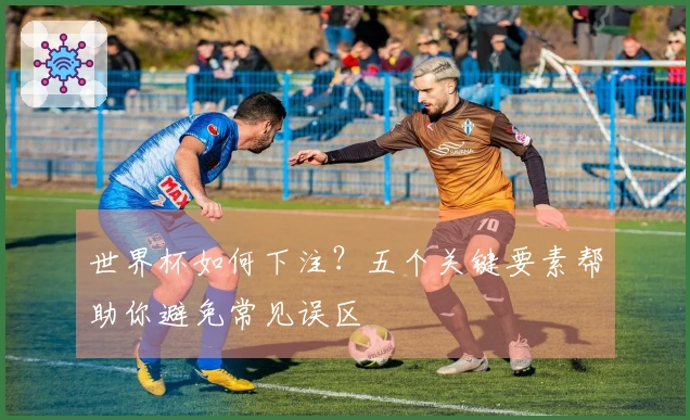 世界杯如何下注？五个关键要素帮助你避免常见误区