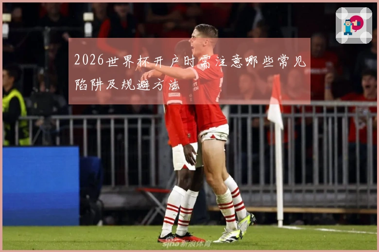 2026世界杯开户时需注意哪些常见陷阱及规避方法