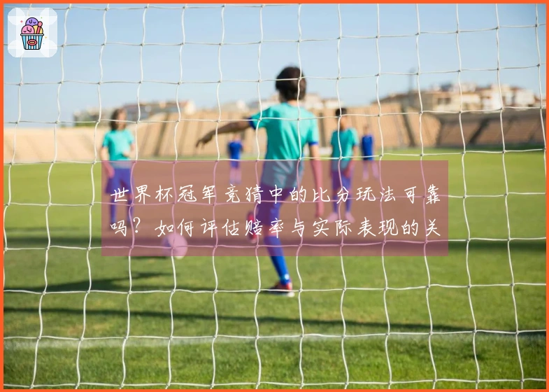 世界杯冠军竞猜中的比分玩法可靠吗？如何评估赔率与实际表现的关系